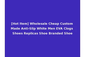 [Hot Item] Wholesale Cheap Custom Made Anti-Slip White Men EVA Clogs Shoes Replicas Shoe Branded Shoe