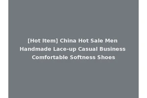 [Hot Item] China Hot Sale Men Handmade Lace-up Casual Business Comfortable Softness Shoes