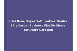 [Hot Item] Super Soft Leather Men's Casual-Business Flat 5A Shoes for Every Occasion