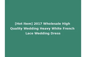 [Hot Item] 2017 Wholesale High Quality Wedding Heavy White French Lace Wedding Dress