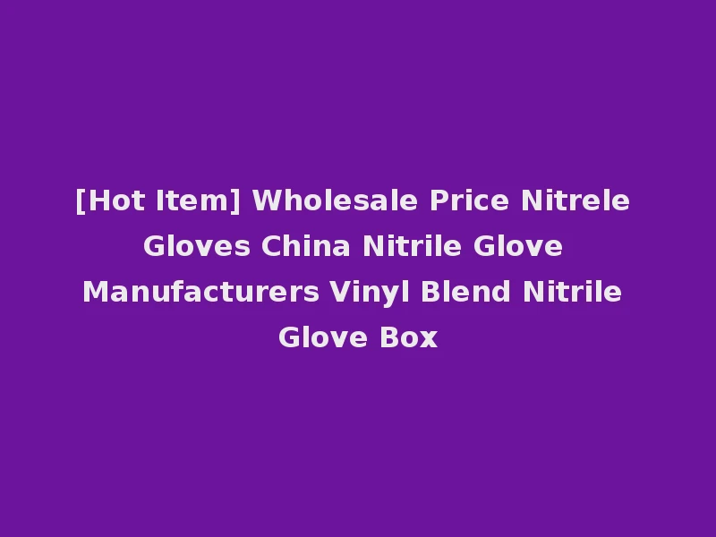 [Hot Item] Wholesale Price Nitrele Gloves China Nitrile Glove Manufacturers Vinyl Blend Nitrile Glove Box