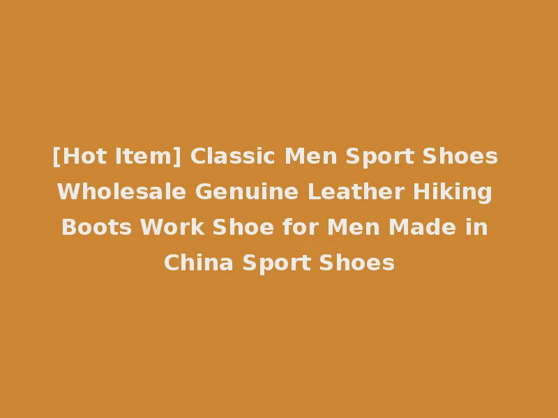 [Hot Item] Classic Men Sport Shoes Wholesale Genuine Leather Hiking Boots Work Shoe for Men Made in China Sport Shoes
