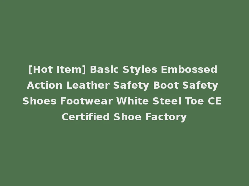 [Hot Item] Basic Styles Embossed Action Leather Safety Boot Safety Shoes Footwear White Steel Toe CE Certified Shoe Factory