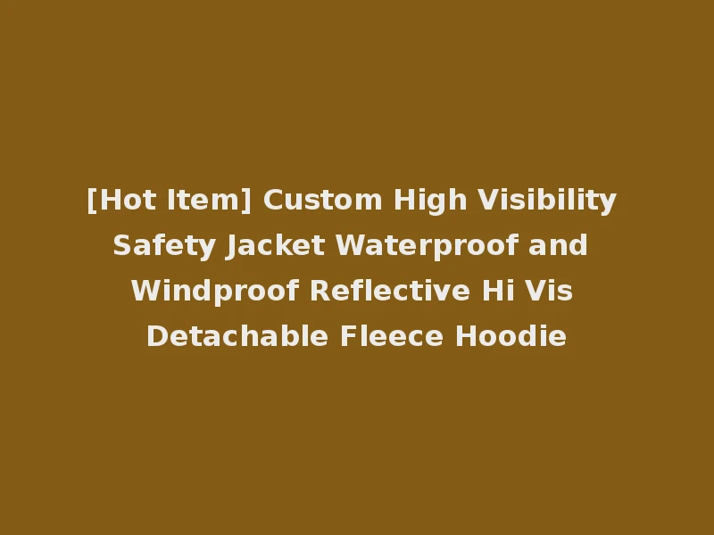[Hot Item] Custom High Visibility Safety Jacket Waterproof and Windproof Reflective Hi Vis Detachable Fleece Hoodie
