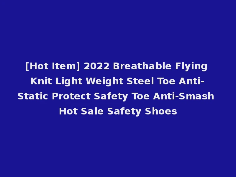 [Hot Item] 2022 Breathable Flying Knit Light Weight Steel Toe Anti-Static Protect Safety Toe Anti-Smash Hot Sale Safety Shoes