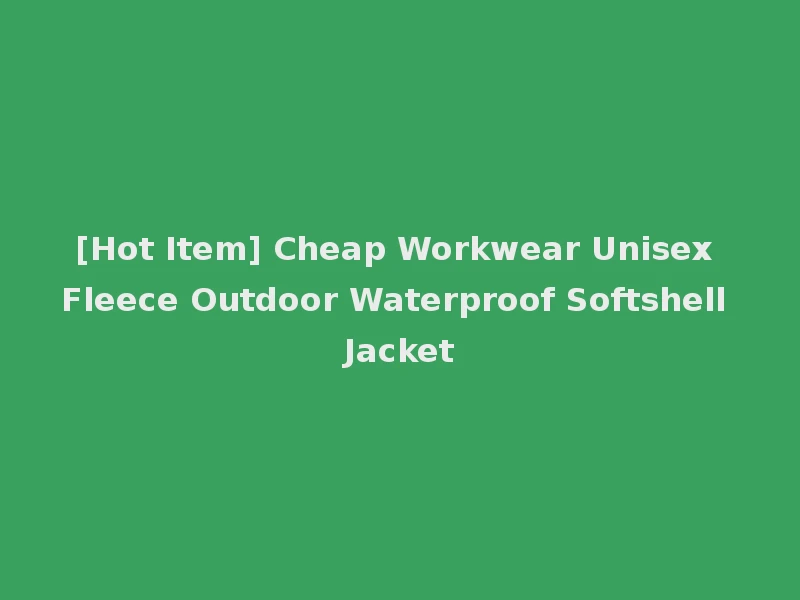 [Hot Item] Cheap Workwear Unisex Fleece Outdoor Waterproof Softshell Jacket