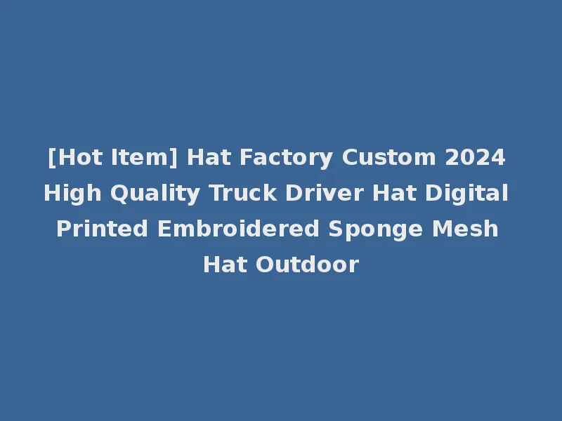 [Hot Item] Hat Factory Custom 2024 High Quality Truck Driver Hat Digital Printed Embroidered Sponge Mesh Hat Outdoor
