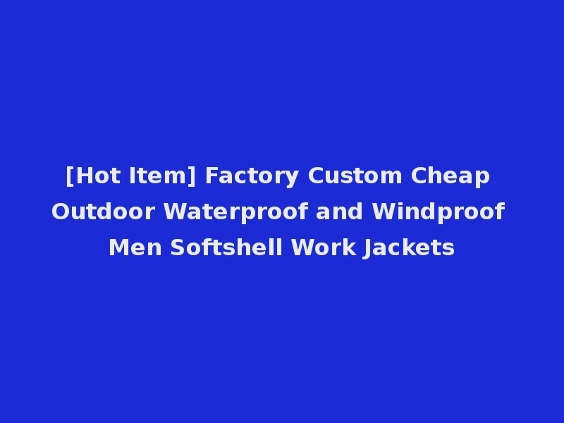 [Hot Item] Factory Custom Cheap Outdoor Waterproof and Windproof Men Softshell Work Jackets