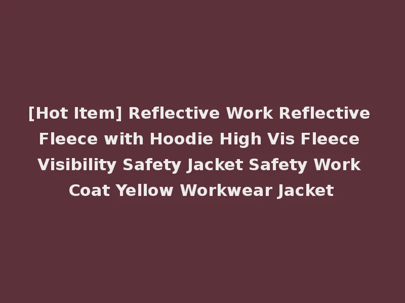 [Hot Item] Reflective Work Reflective Fleece with Hoodie High Vis Fleece Visibility Safety Jacket Safety Work Coat Yellow Workwear Jacket