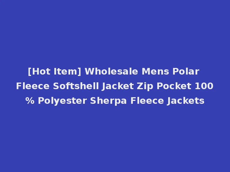[Hot Item] Wholesale Mens Polar Fleece Softshell Jacket Zip Pocket 100% Polyester Sherpa Fleece Jackets