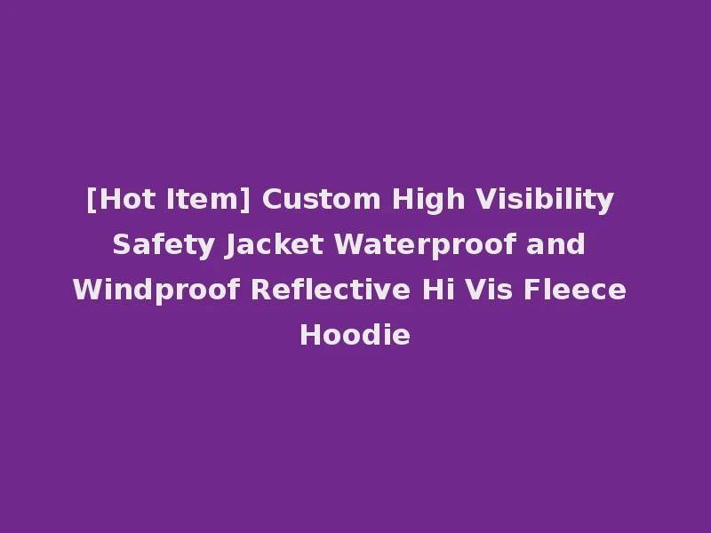 [Hot Item] Custom High Visibility Safety Jacket Waterproof and Windproof Reflective Hi Vis Fleece Hoodie