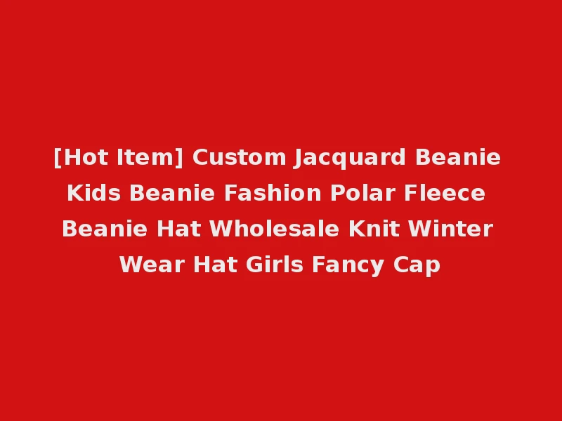 [Hot Item] Custom Jacquard Beanie Kids Beanie Fashion Polar Fleece Beanie Hat Wholesale Knit Winter Wear Hat Girls Fancy Cap