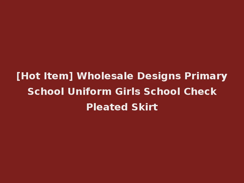 [Hot Item] Wholesale Designs Primary School Uniform Girls School Check Pleated Skirt