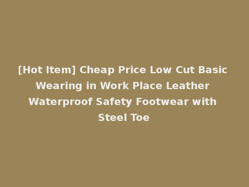 [Hot Item] Cheap Price Low Cut Basic Wearing in Work Place Leather Waterproof Safety Footwear with Steel Toe