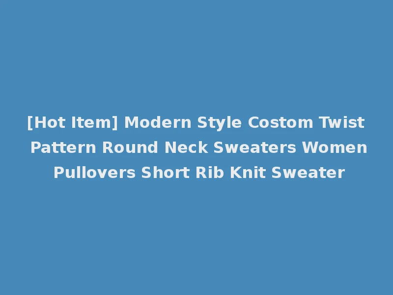 [Hot Item] Modern Style Costom Twist Pattern Round Neck Sweaters Women Pullovers Short Rib Knit Sweater