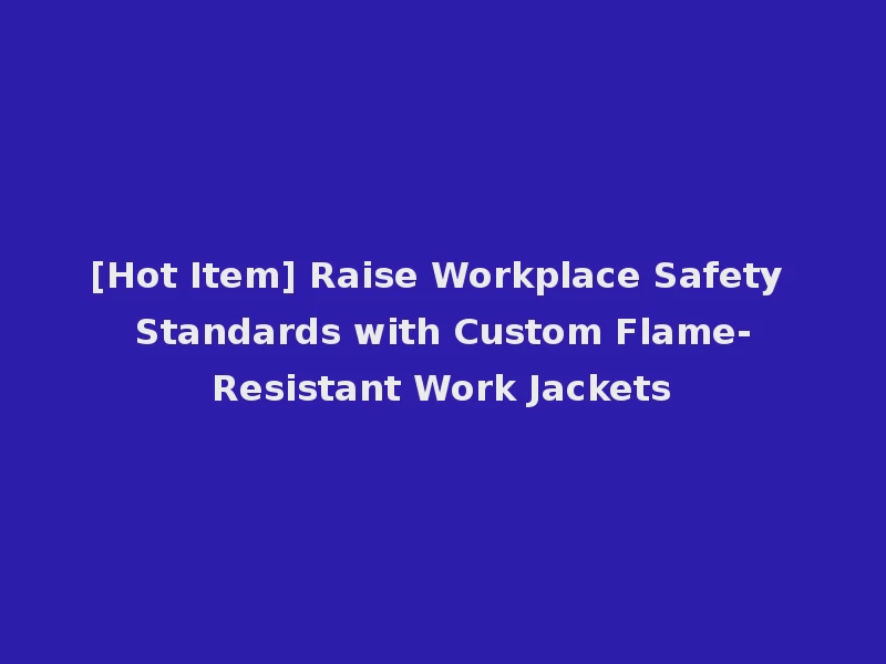[Hot Item] Raise Workplace Safety Standards with Custom Flame-Resistant Work Jackets