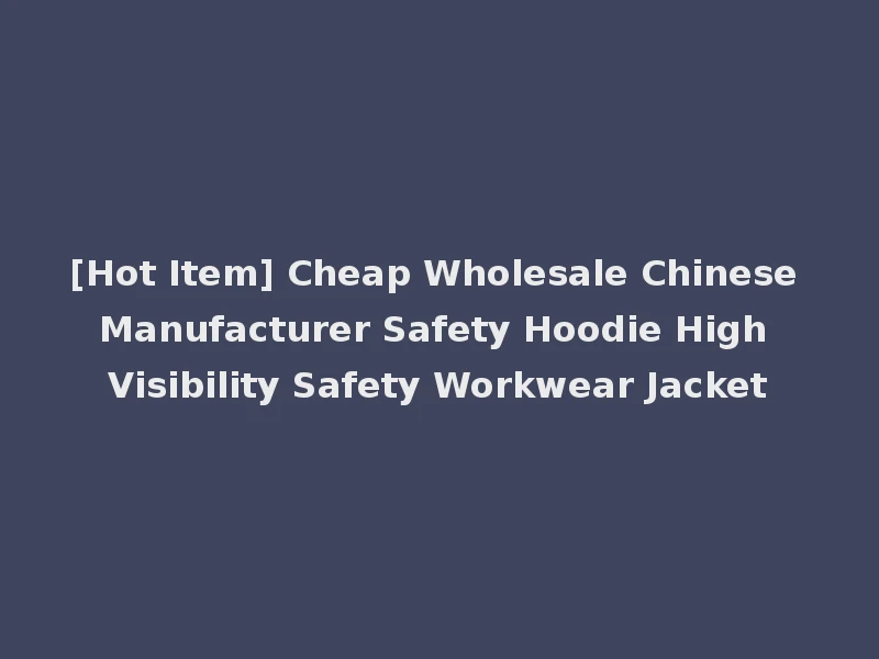 [Hot Item] Cheap Wholesale Chinese Manufacturer Safety Hoodie High Visibility Safety Workwear Jacket
