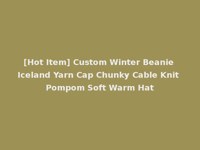 [Hot Item] Custom Winter Beanie Iceland Yarn Cap Chunky Cable Knit Pompom Soft Warm Hat
