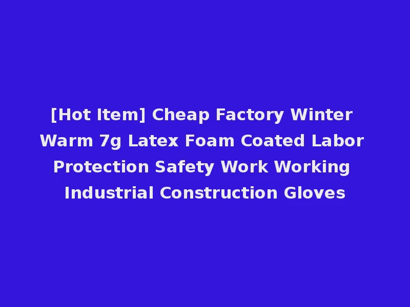 [Hot Item] Cheap Factory Winter Warm 7g Latex Foam Coated Labor Protection Safety Work Working Industrial Construction Gloves