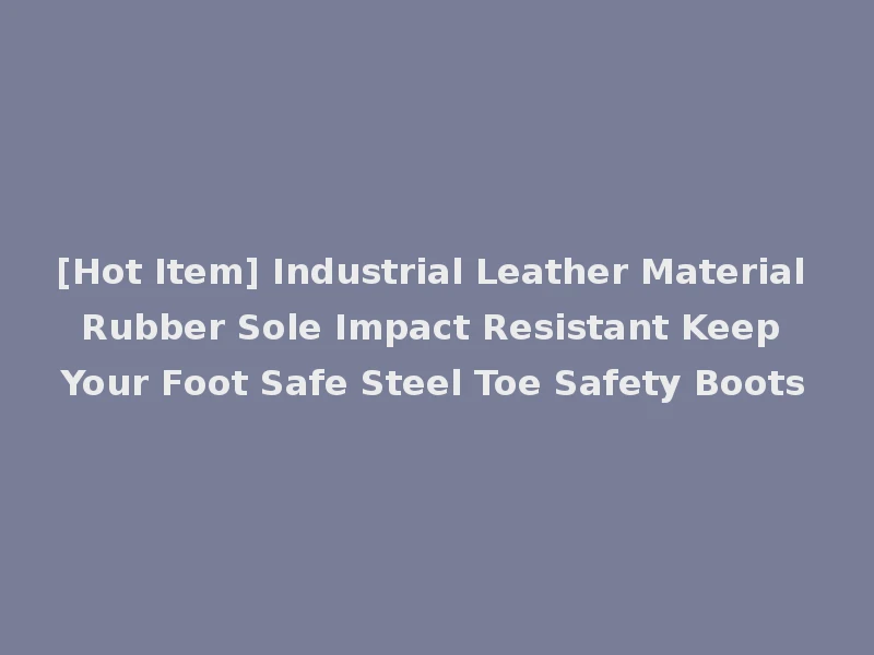 [Hot Item] Industrial Leather Material Rubber Sole Impact Resistant Keep Your Foot Safe Steel Toe Safety Boots