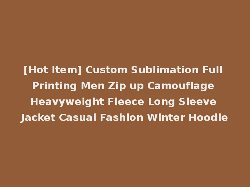 [Hot Item] Custom Sublimation Full Printing Men Zip up Camouflage Heavyweight Fleece Long Sleeve Jacket Casual Fashion Winter Hoodie