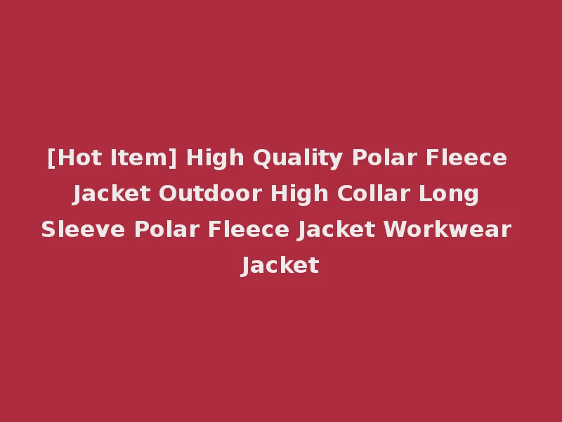 [Hot Item] High Quality Polar Fleece Jacket Outdoor High Collar Long Sleeve Polar Fleece Jacket Workwear Jacket