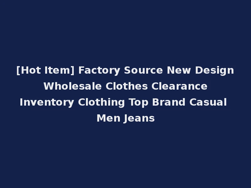 [Hot Item] Factory Source New Design Wholesale Clothes Clearance Inventory Clothing Top Brand Casual Men Jeans