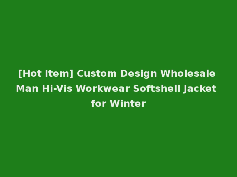 [Hot Item] Custom Design Wholesale Man Hi-Vis Workwear Softshell Jacket for Winter