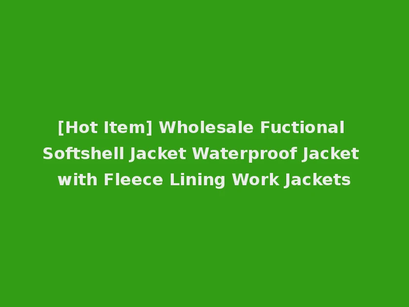 [Hot Item] Wholesale Fuctional Softshell Jacket Waterproof Jacket with Fleece Lining Work Jackets