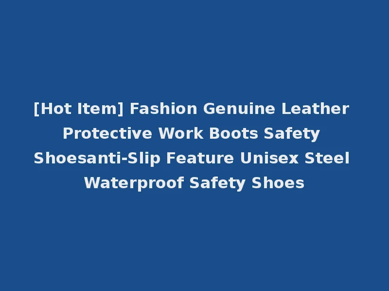 [Hot Item] Fashion Genuine Leather Protective Work Boots Safety Shoesanti-Slip Feature Unisex Steel Waterproof Safety Shoes