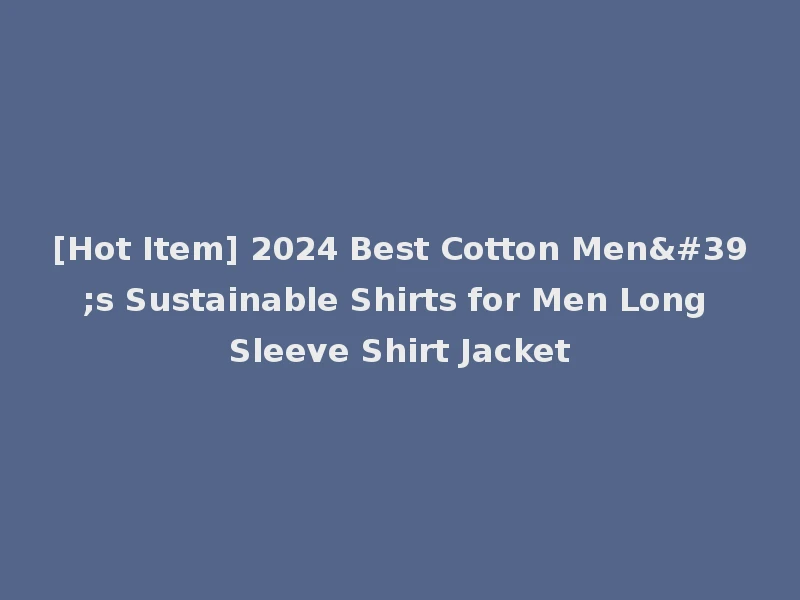 [Hot Item] 2024 Best Cotton Men's Sustainable Shirts for Men Long Sleeve Shirt Jacket