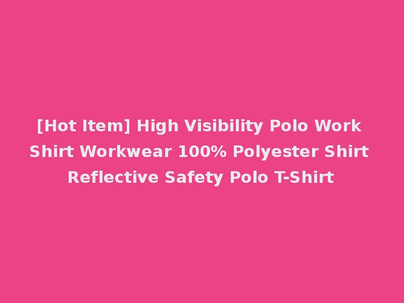 [Hot Item] High Visibility Polo Work Shirt Workwear 100% Polyester Shirt Reflective Safety Polo T-Shirt