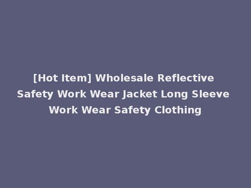 [Hot Item] Wholesale Reflective Safety Work Wear Jacket Long Sleeve Work Wear Safety Clothing