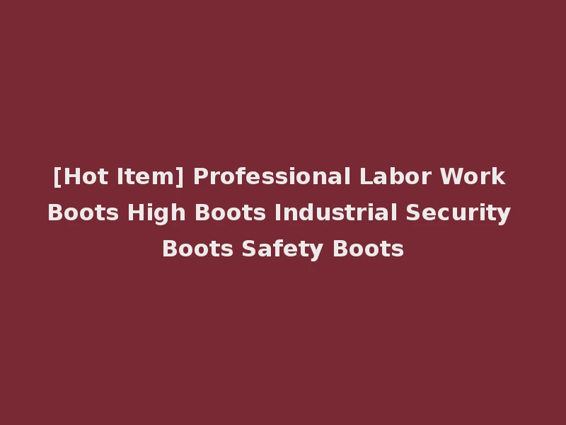 [Hot Item] Professional Labor Work Boots High Boots Industrial Security Boots Safety Boots