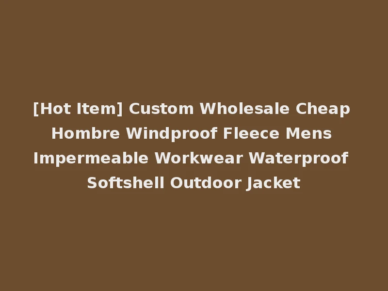 [Hot Item] Custom Wholesale Cheap Hombre Windproof Fleece Mens Impermeable Workwear Waterproof Softshell Outdoor Jacket