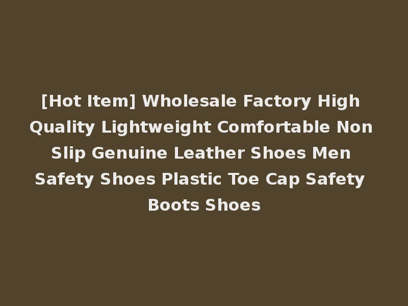 [Hot Item] Wholesale Factory High Quality Lightweight Comfortable Non Slip Genuine Leather Shoes Men Safety Shoes Plastic Toe Cap Safety Boots Shoes