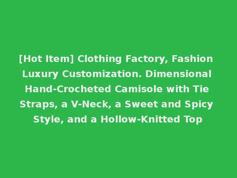 [Hot Item] Clothing Factory, Fashion Luxury Customization. Dimensional Hand-Crocheted Camisole with Tie Straps, a V-Neck, a Sweet and Spicy Style, and a Hollow-Knitted Top
