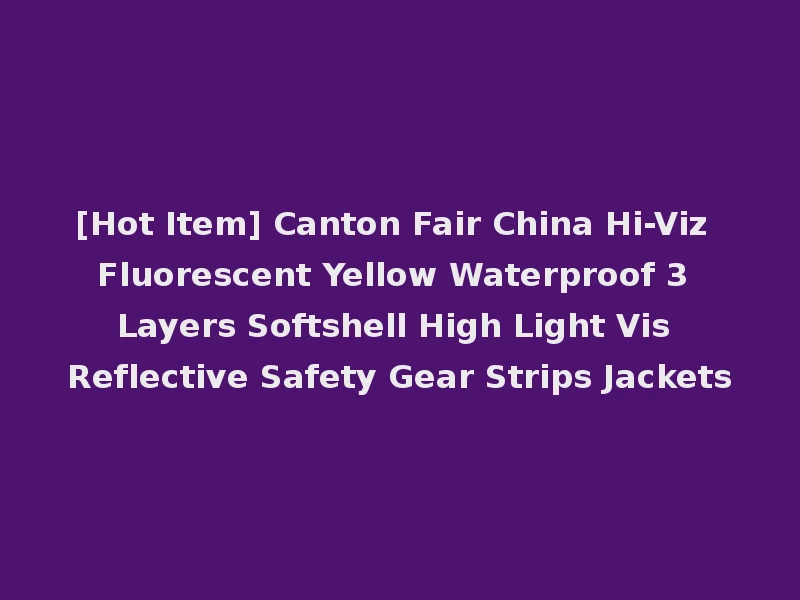 [Hot Item] Canton Fair China Hi-Viz Fluorescent Yellow Waterproof 3 Layers Softshell High Light Vis Reflective Safety Gear Strips Jackets