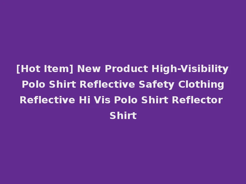 [Hot Item] New Product High-Visibility Polo Shirt Reflective Safety Clothing Reflective Hi Vis Polo Shirt Reflector Shirt