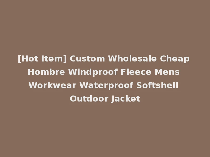 [Hot Item] Custom Wholesale Cheap Hombre Windproof Fleece Mens Workwear Waterproof Softshell Outdoor Jacket
