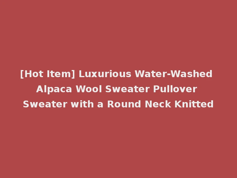 [Hot Item] Luxurious Water-Washed Alpaca Wool Sweater Pullover Sweater with a Round Neck Knitted