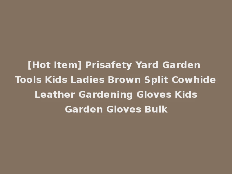 [Hot Item] Prisafety Yard Garden Tools Kids Ladies Brown Split Cowhide Leather Gardening Gloves Kids Garden Gloves Bulk