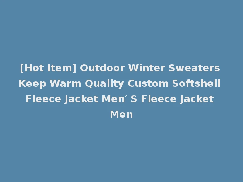[Hot Item] Outdoor Winter Sweaters Keep Warm Quality Custom Softshell Fleece Jacket Men′ S Fleece Jacket Men