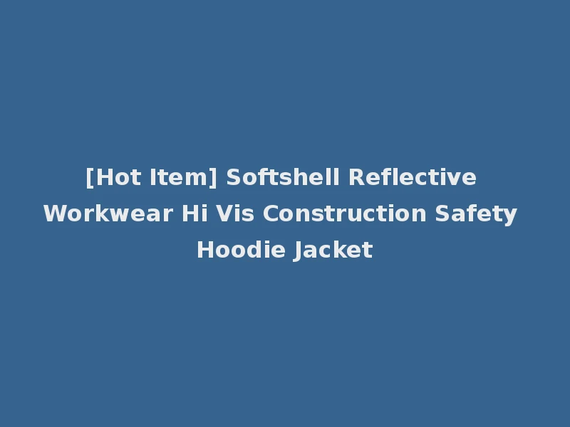 [Hot Item] Softshell Reflective Workwear Hi Vis Construction Safety Hoodie Jacket