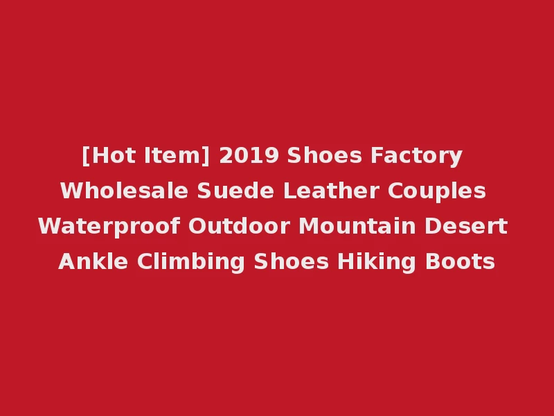[Hot Item] 2019 Shoes Factory Wholesale Suede Leather Couples Waterproof Outdoor Mountain Desert Ankle Climbing Shoes Hiking Boots