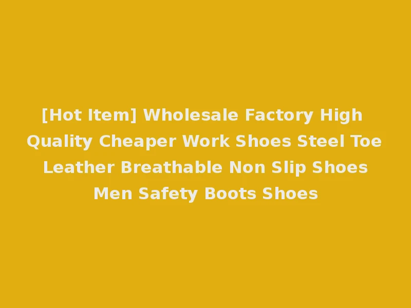 [Hot Item] Wholesale Factory High Quality Cheaper Work Shoes Steel Toe Leather Breathable Non Slip Shoes Men Safety Boots Shoes