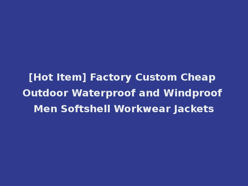 [Hot Item] Factory Custom Cheap Outdoor Waterproof and Windproof Men Softshell Workwear Jackets