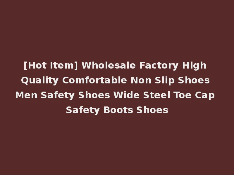 [Hot Item] Wholesale Factory High Quality Comfortable Non Slip Shoes Men Safety Shoes Wide Steel Toe Cap Safety Boots Shoes
