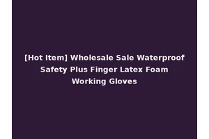 [Hot Item] Wholesale Sale Waterproof Safety Plus Finger Latex Foam Working Gloves
