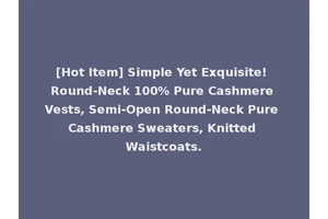 [Hot Item] Simple Yet Exquisite! Round-Neck 100% Pure Cashmere Vests, Semi-Open Round-Neck Pure Cashmere Sweaters, Knitted Waistcoats.